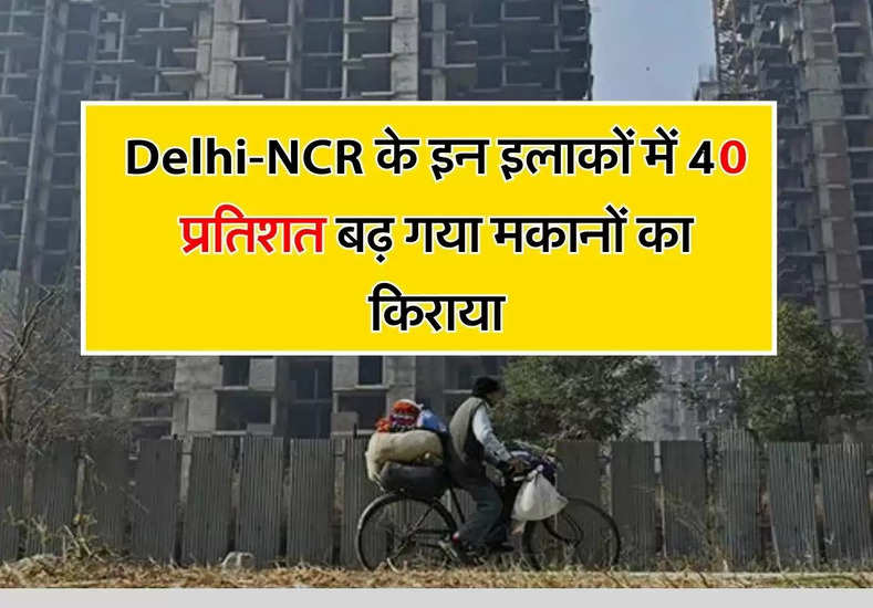 Delhi-NCR के इन इलाकों में 40 प्रतिशत बढ़ गया मकानों का किराया