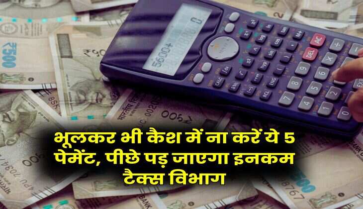 Income Tax : भूलकर भी कैश में ना करें ये 5 पेमेंट, पीछे पड़ जाएगा इनकम टैक्स विभाग