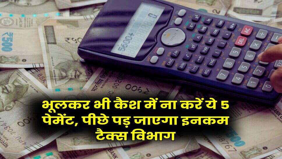 Income Tax : भूलकर भी कैश में ना करें ये 5 पेमेंट, पीछे पड़ जाएगा इनकम टैक्स विभाग