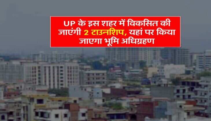 UP के इस शहर में विकसित की जाएंगी 2 टाउनशिप, यहां पर किया जाएगा भूमि अधिग्रहण
