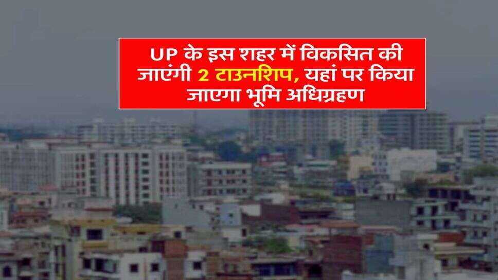 UP के इस शहर में विकसित की जाएंगी 2 टाउनशिप, यहां पर किया जाएगा भूमि अधिग्रहण