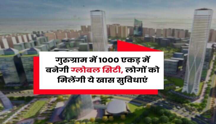 Gurugram Update : गुरुग्राम में 1000 एकड़ में बनेगी ग्लोबल सिटी, लोगों को मिलेंगी ये खास सुविधाएं