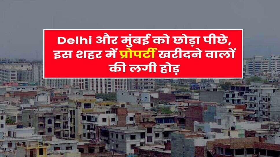 Delhi और मुंबई को छोड़ा पीछे, इस शहर में प्रोपर्टी खरीदने वालों की लगी होड़