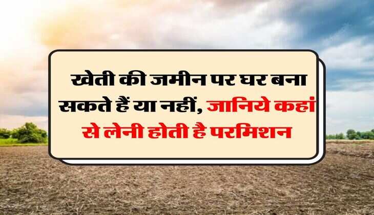 Agricultural Land to Residential : खेती की जमीन पर घर बना सकते हैं या नहीं, जानिये कहां से लेनी होती है परमिशन