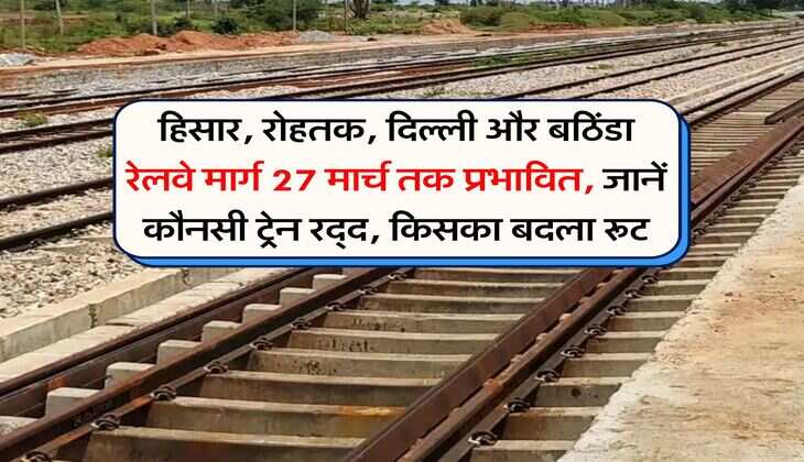हिसार, रोहतक, दिल्ली और बठिंडा रेलवे मार्ग 27 मार्च तक प्रभावित, जानें कौनसी ट्रेन रद्द, किसका बदला रूट