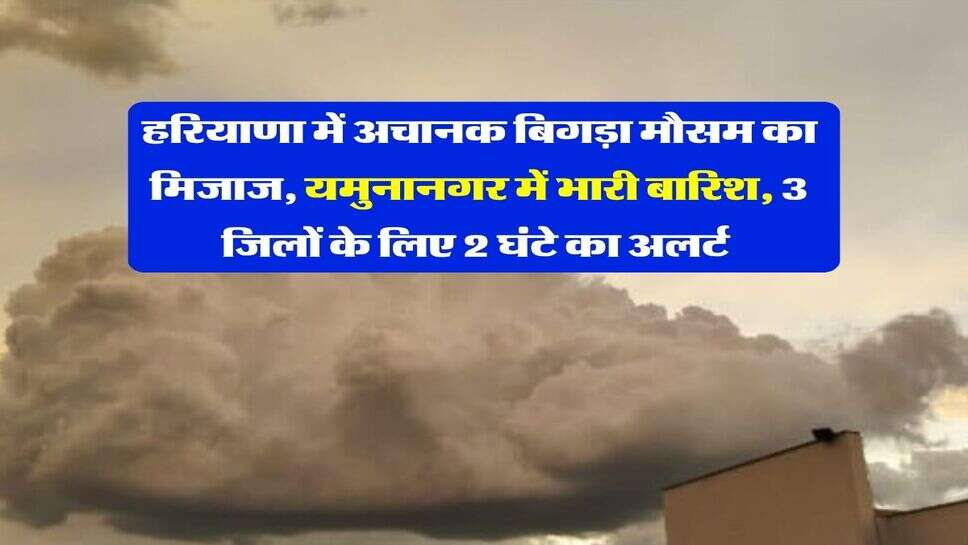 हरियाणा में अचानक बिगड़ा मौसम का मिजाज, यमुनानगर में भारी बारिश, 3 जिलों के लिए 2 घंटे का अलर्ट