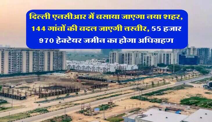 New City : दिल्ली एनसीआर में बसाया जाएगा नया शहर, 144 गांवों की बदल जाएगी तस्वीर, 55 हजार 970 हेक्टेयर जमीन का होगा अधिग्रहण