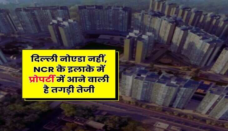 Delhi-NCR : दिल्ली नोएडा नहीं, NCR के इलाके में प्रोपर्टी में आने वाली है तगड़ी तेजी