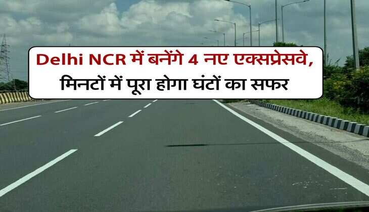 Delhi NCR में बनेंगे 4 नए एक्सप्रेसवे, मिनटों में पूरा होगा घंटों का सफर