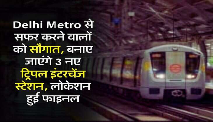 Delhi Metro से सफर करने वालों को सौगात, बनाए जाएंगे 3 नए ट्रिपल इंटरचेंज स्टेशन, लोकेशन हुई फाइनल
