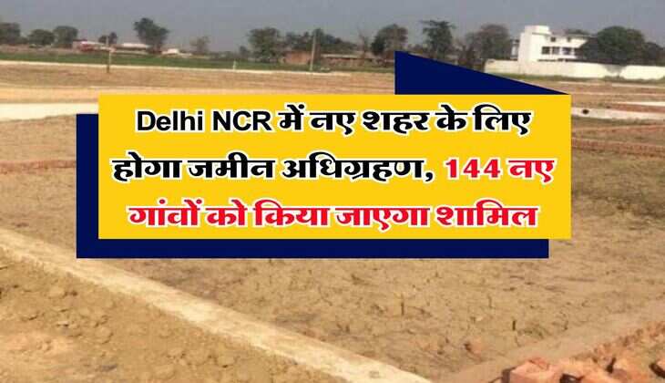 Delhi NCR में नए शहर के लिए होगा जमीन अधिग्रहण, 144 नए गांवों को किया जाएगा शामिल,
