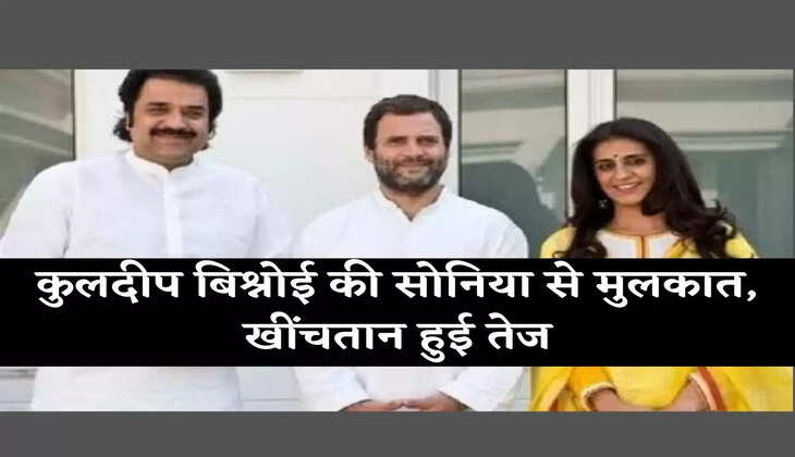कुलदीप बिश्नोई की सोनिया से मुलकात, खींचतान हुई तेज