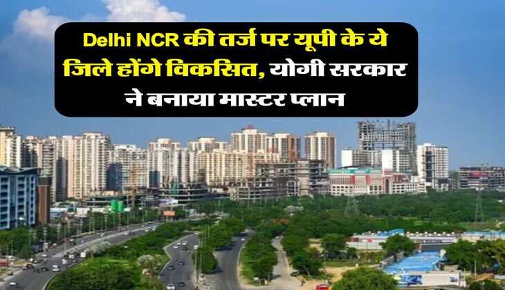 Delhi NCR की तर्ज पर यूपी के ये जिले होंगे विकसित, योगी सरकार ने बनाया मास्टर प्लान