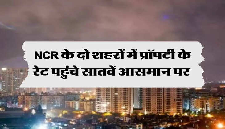 NCR के दो शहरों में प्रॉपर्टी के रेट पहुंचे सातवें आसमान पर 