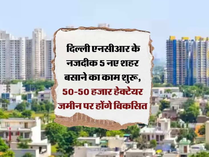 नए शहर: दिल्ली एनसीआर के पास बनेंगे 5 नए शहर, 50 हजार हेक्टेयर जमीन होगी विकसित