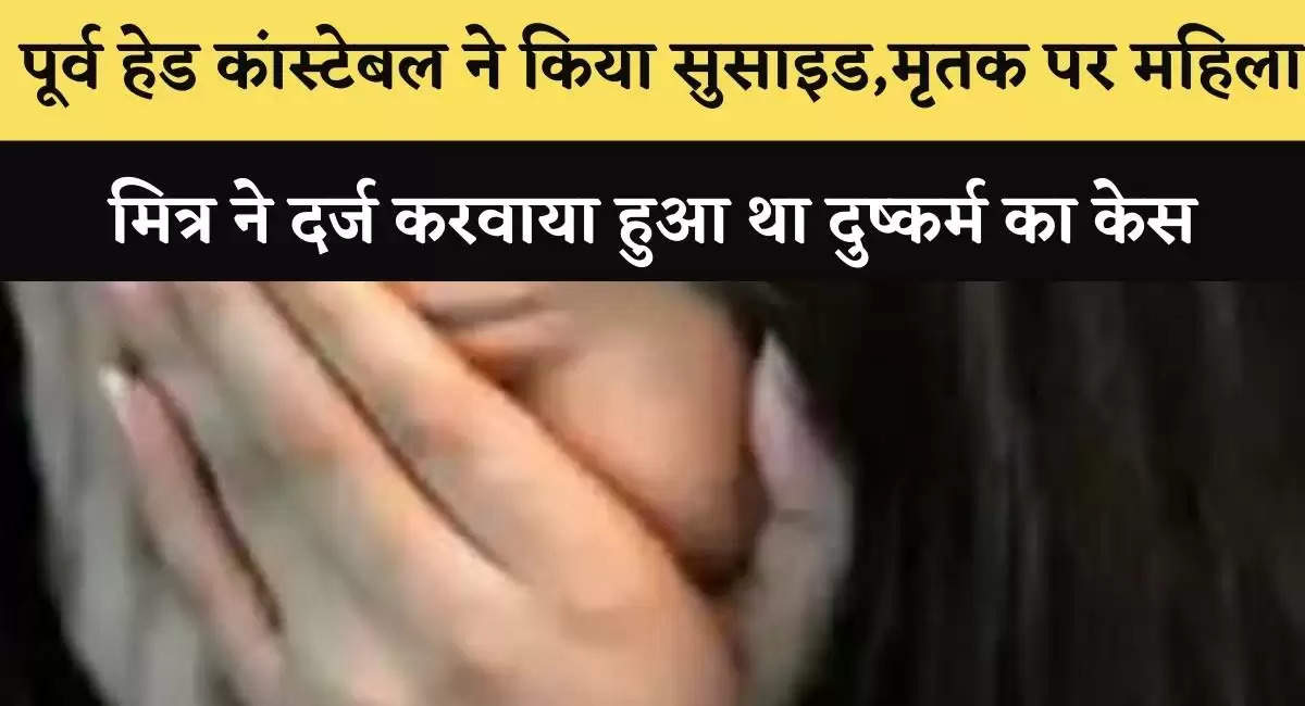  पूर्व हेड कांस्टेबल ने किया सुसाइड,मृतक पर महिला मित्र ने दर्ज करवाया हुआ था दुष्कर्म का केस