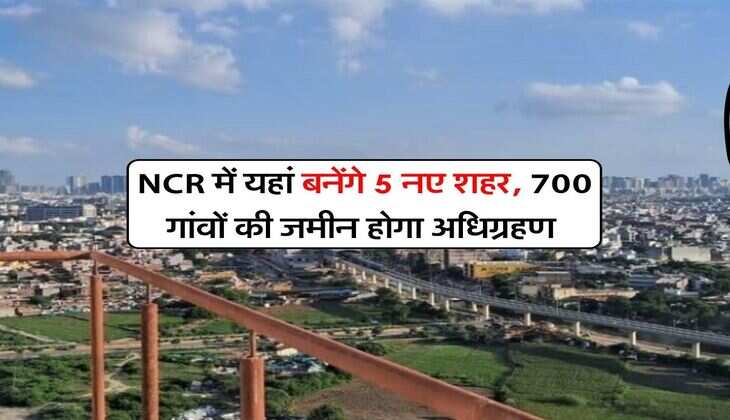 NCR में यहां बनेंगे 5 नए शहर, 700 गांवों की जमीन होगा अधिग्रहण&nbsp;