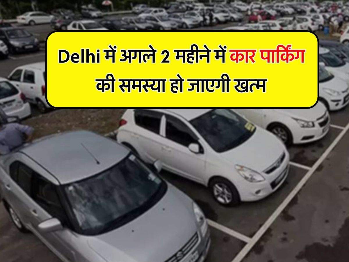 Delhi में अगले 2 महीने में कार पार्किंग की समस्या हो जाएगी खत्म, उठाया गया बड़ा कदम
