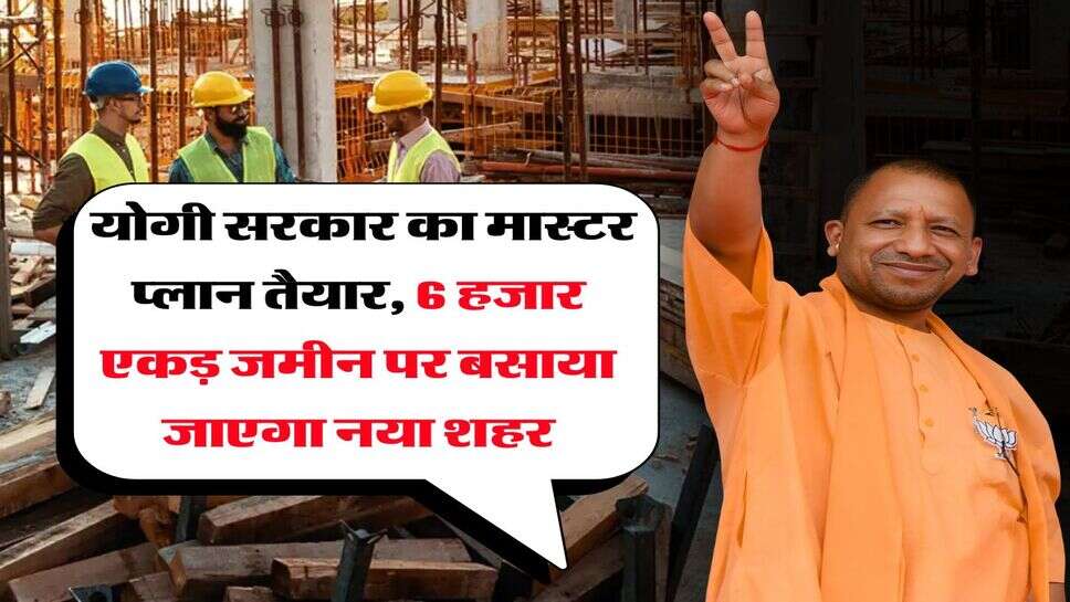 UP News : योगी सरकार का मास्टर प्लान तैयार, 6 हजार एकड़ जमीन पर बसाया जाएगा नया शहर