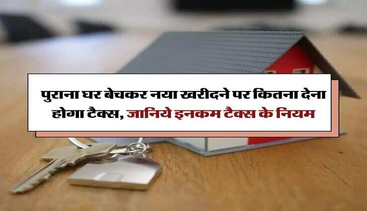 Income Tax : पुराना घर बेचकर नया खरीदने पर कितना देना होगा टैक्स, जानिये इनकम टैक्स के नियम