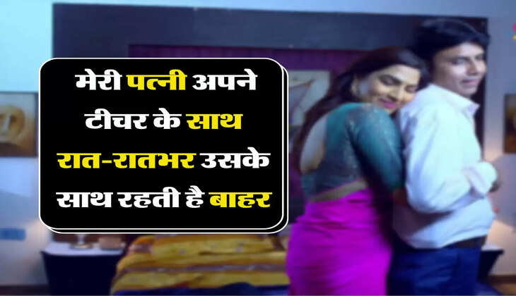 लव स्टोरी : मेरी पत्नी अपने टीचर के साथ रात-रातभर उसके साथ रहती है बाहर