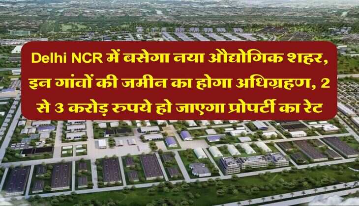 Delhi NCR में बसेगा नया औद्योगिक शहर, इन गांवों की जमीन का होगा अधिग्रहण, 2 से 3 करोड़ रुपये हो जाएगा प्रोपर्टी का रेट