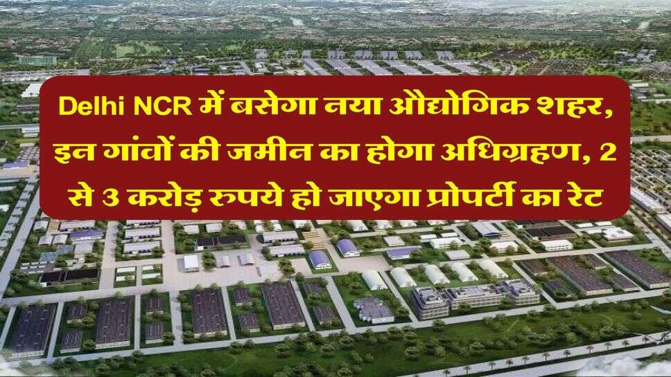 Delhi NCR में बसेगा नया औद्योगिक शहर, इन गांवों की जमीन का होगा अधिग्रहण, 2 से 3 करोड़ रुपये हो जाएगा प्रोपर्टी का रेट