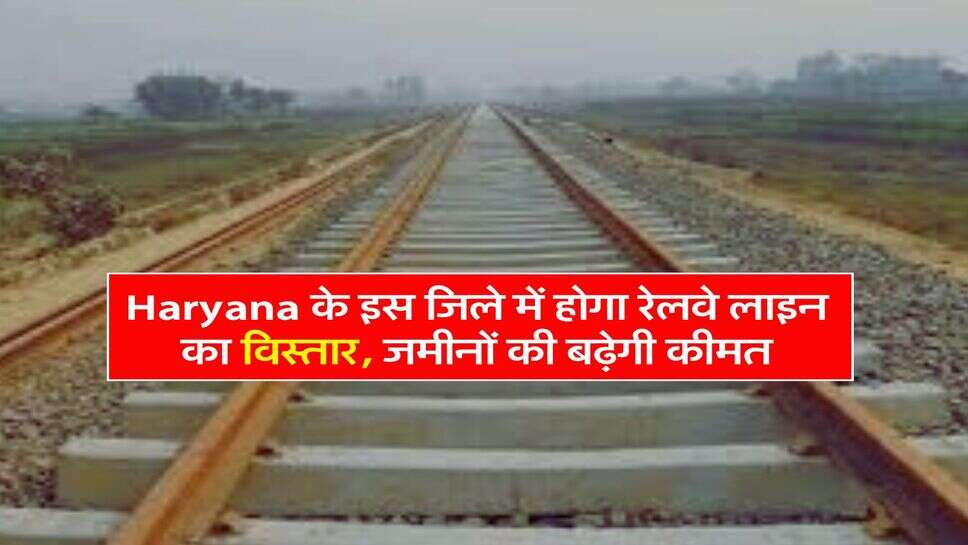 Haryana के इस जिले में होगा रेलवे लाइन का विस्तार, जमीनों की बढ़ेगी कीमत