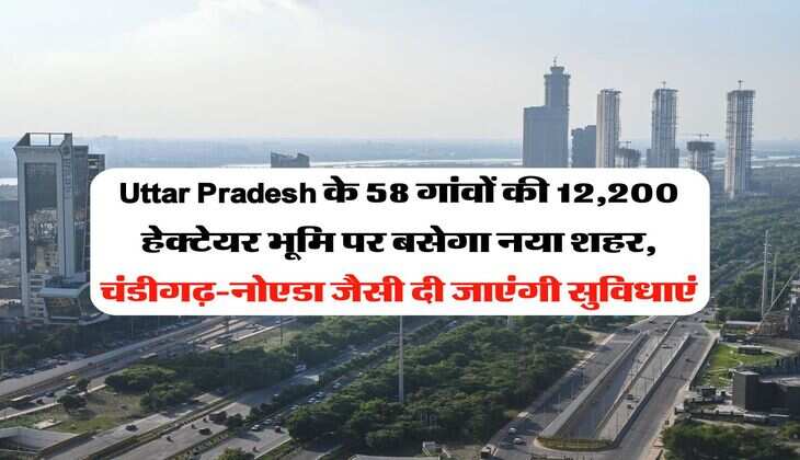 Uttar Pradesh के 58 गांवों की 12,200 हेक्टेयर भूमि पर बसेगा नया शहर, चंडीगढ़-नोएडा जैसी दी जाएंगी सुविधाएं