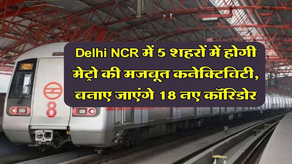 Delhi NCR में 5 शहरों में होगी मेट्रो की मजबूत कनेक्टिविटी, बनाए जाएंगे 18 नए कॉरिडोर