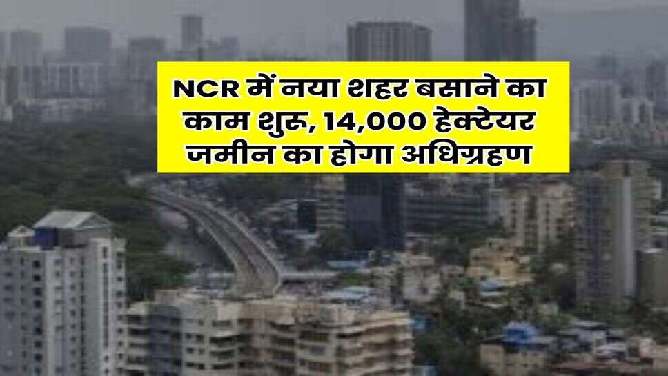 NCR में नया शहर बसाने का काम शुरू, 14,000 हेक्टेयर जमीन का होगा अधिग्रहण