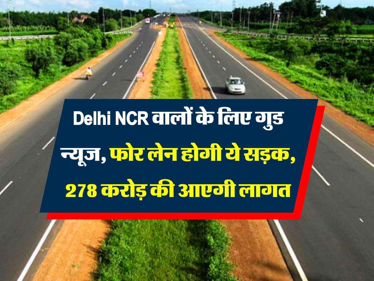 Delhi NCR वालों के लिए गुड न्यूज, फोर लेन होगी ये सड़क, 278 करोड़ की आएगी लागत