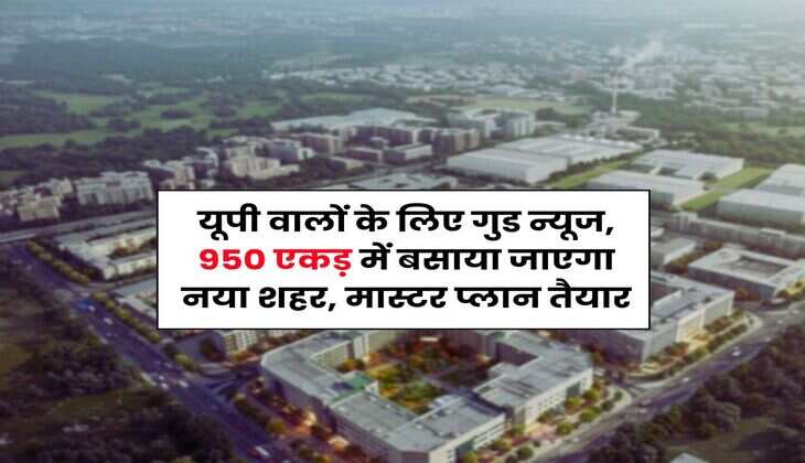 UP News : यूपी वालों के लिए गुड न्यूज, 950 एकड़ में बसाया जाएगा नया शहर, मास्टर प्लान तैयार