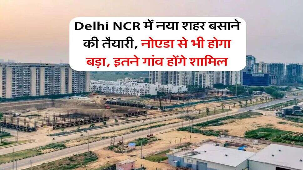 Delhi NCR में नया शहर बसाने की तैयारी, नोएडा से भी होगा बड़ा, इतने गांव होंगे शामिल