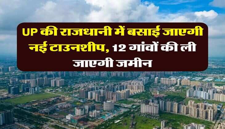 UP की राजधानी में बसाई जाएगी नई टाउनशीप, 12 गांवों की ली जाएगी जमीन