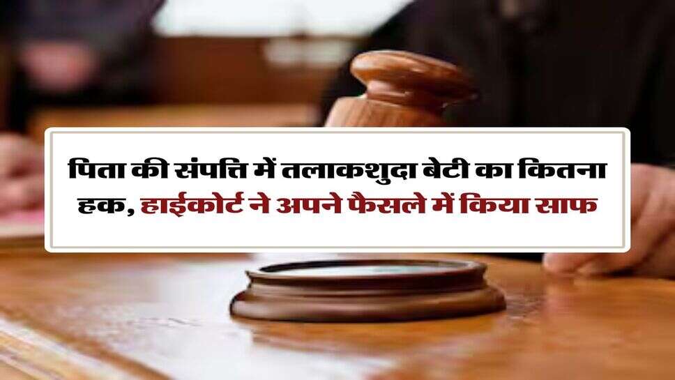 High Court Decision : पिता की संपत्ति में तलाकशुदा बेटी का कितना हक, हाईकोर्ट ने अपने फैसले में किया साफ