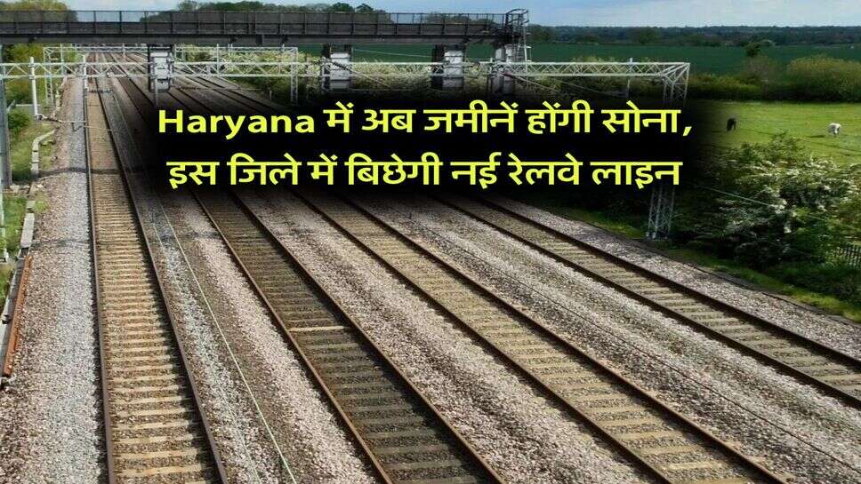 Haryana में अब जमीनें होंगी सोना, इस जिले में बिछेगी नई रेलवे लाइन
