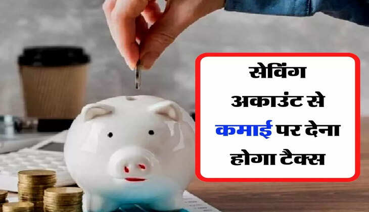 Income Tax- सेविंग अकाउंट से कमाई पर देना होगा टैक्स, जानिए नए नियम