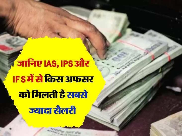जानिए IAS, IPS और IFS में से किस अफसर को मिलती है सबसे ज्यादा सैलरी 