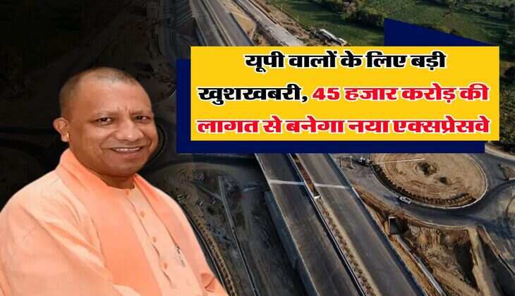 UP News : यूपी वालों के लिए बड़ी खुशखबरी, 45 हजार करोड़ की लागत से बनेगा नया एक्सप्रेसवे