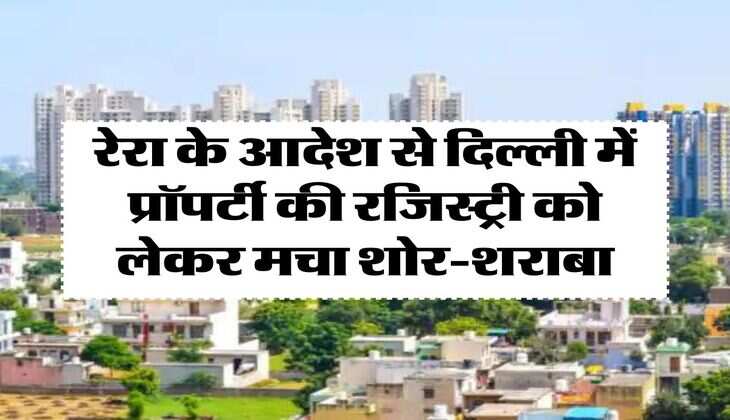 Delhi Property Update : रेरा के आदेश से दिल्ली में प्रॉपर्टी की रजिस्ट्री को लेकर मचा शोर-शराबा