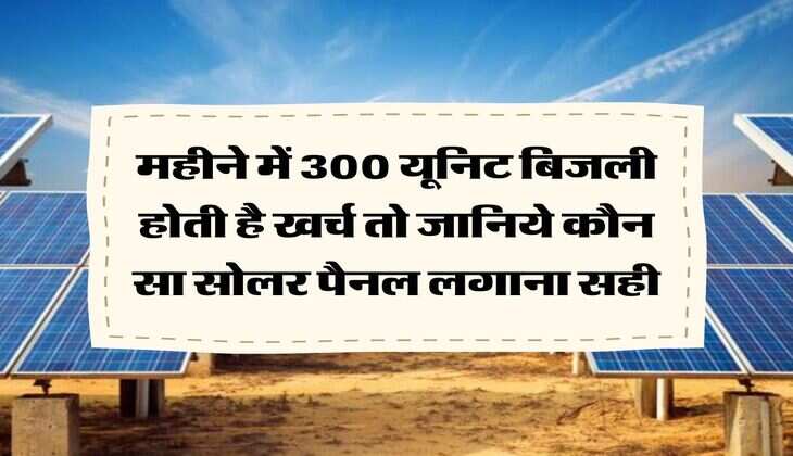 Rooftop Solar Scheme : महीने में 300 यूनिट बिजली होती है खर्च तो जानिये कौन सा सोलर पैनल लगाना सही