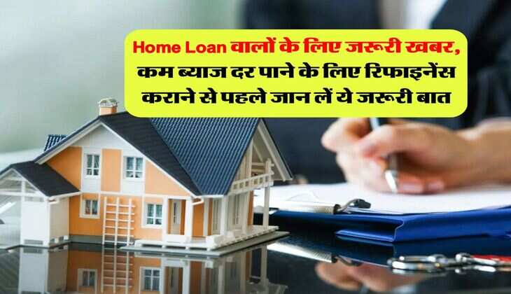 Home Loan वालों के लिए जरूरी खबर, कम ब्याज दर पाने के लिए रिफाइनेंस कराने से पहले जान लें ये जरूरी बात