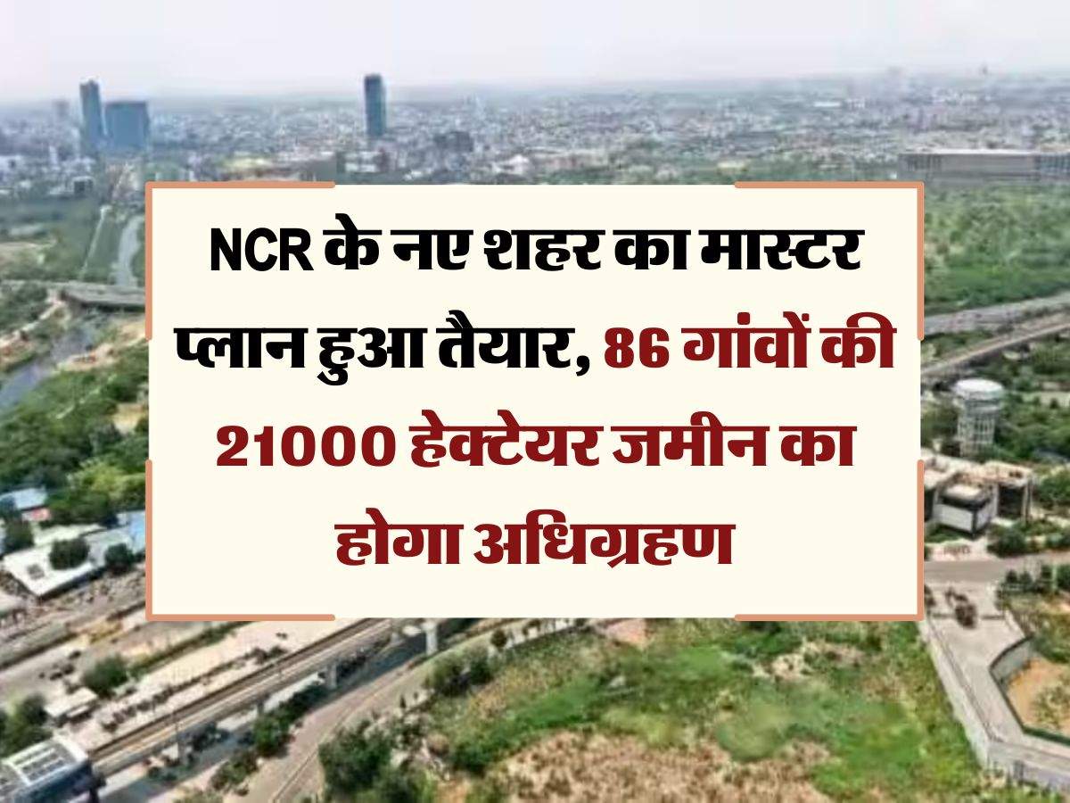 NCR के नए शहर का मास्टर प्लान हुआ तैयार, 86 गांवाें की 21000 हेक्टेयर जमीन का होगा अधिग्रहण