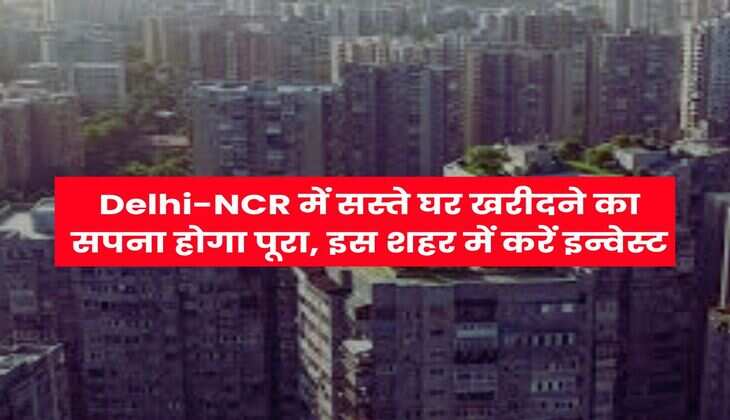 Delhi-NCR में सस्ते घर खरीदने का सपना होगा पूरा, इस शहर में करें इन्वेस्ट