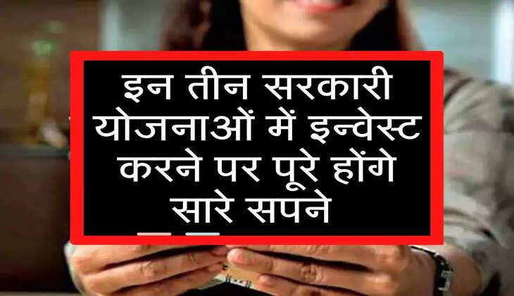 इन तीन सरकारी योजनाओं में इन्वेस्ट करने पर पूरे होंगे सारे सपने 
