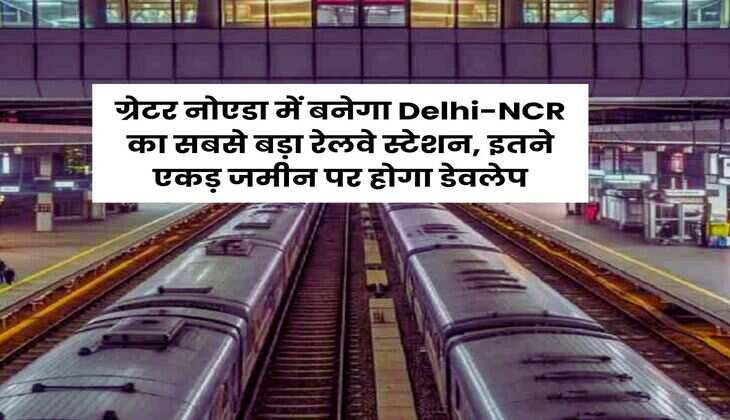 ग्रेटर नोएडा में बनेगा Delhi-NCR का सबसे बड़ा रेलवे स्टेशन, इतने एकड़ जमीन पर होगा डेवलेप