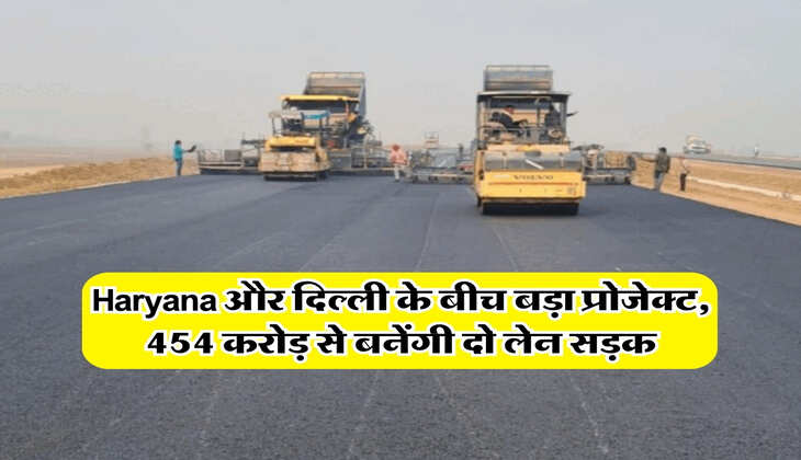 Haryana और दिल्ली के बीच बड़ा प्रोजेक्ट, 454 करोड़ से बनेंगी दो लेन सड़क