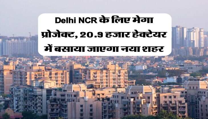 Delhi NCR के लिए मेगा प्रोजेक्ट, 20.9 हजार हेक्टेयर में बसाया जाएगा नया शहर