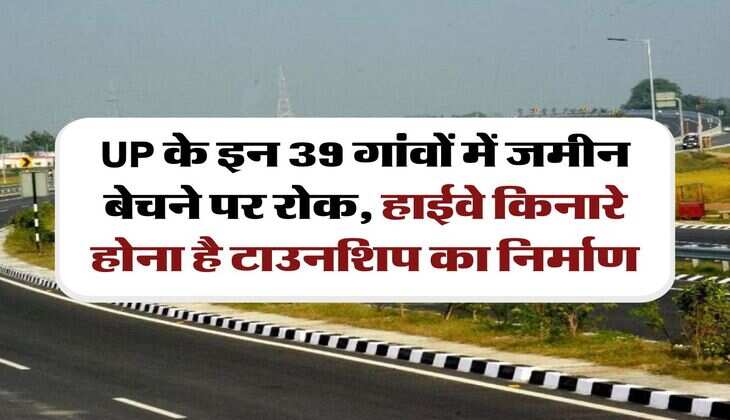 UP के इन 39 गांवों में जमीन बेचने पर रोक, हाईवे किनारे होना है टाउनशिप का निर्माण